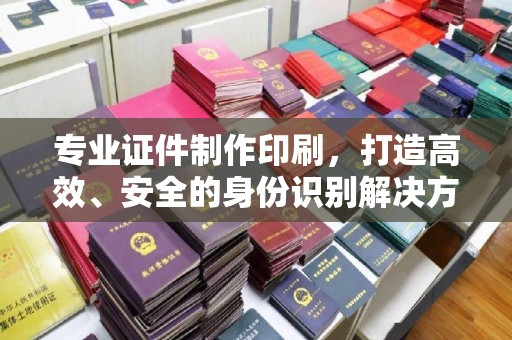 婺城专业证件制作印刷，打造高效、安全的身份识别解决方案