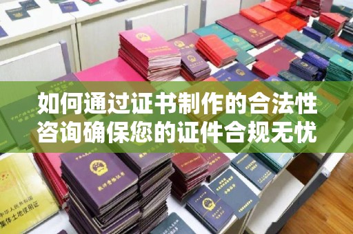 婺城如何通过证书制作的合法性咨询确保您的证件合规无忧